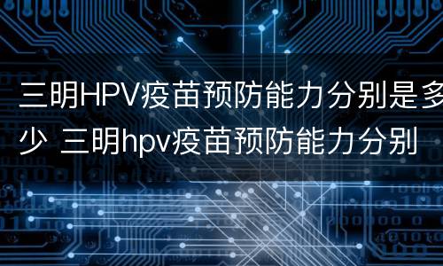 三明HPV疫苗预防能力分别是多少 三明hpv疫苗预防能力分别是多少级
