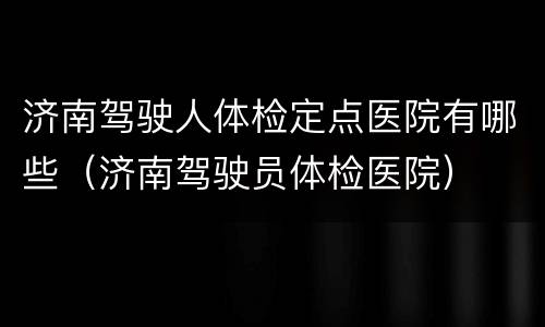 济南驾驶人体检定点医院有哪些（济南驾驶员体检医院）