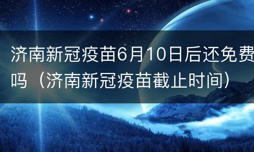 济南新冠疫苗6月10日后还免费吗（济南新冠疫苗截止时间）