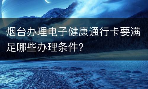 烟台办理电子健康通行卡要满足哪些办理条件？