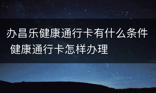 办昌乐健康通行卡有什么条件 健康通行卡怎样办理