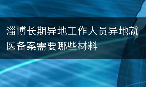 淄博长期异地工作人员异地就医备案需要哪些材料