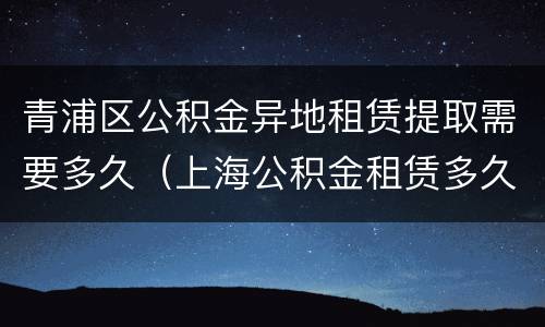 青浦区公积金异地租赁提取需要多久（上海公积金租赁多久可以提取一次）