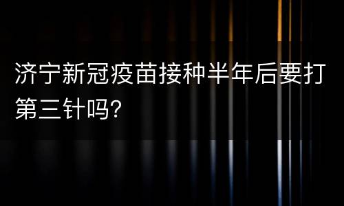 济宁新冠疫苗接种半年后要打第三针吗？