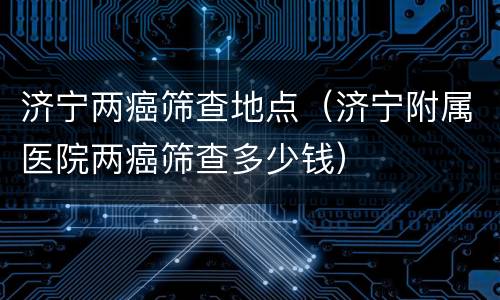 济宁两癌筛查地点（济宁附属医院两癌筛查多少钱）