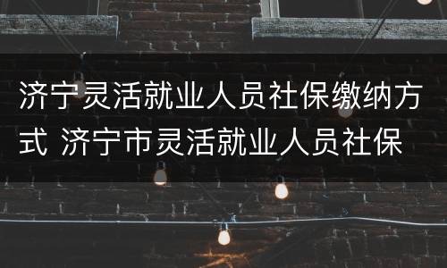 济宁灵活就业人员社保缴纳方式 济宁市灵活就业人员社保