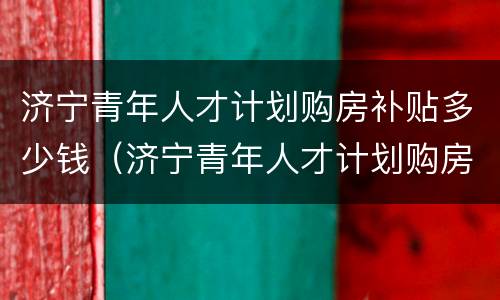 济宁青年人才计划购房补贴多少钱（济宁青年人才计划购房补贴多少钱一个月）