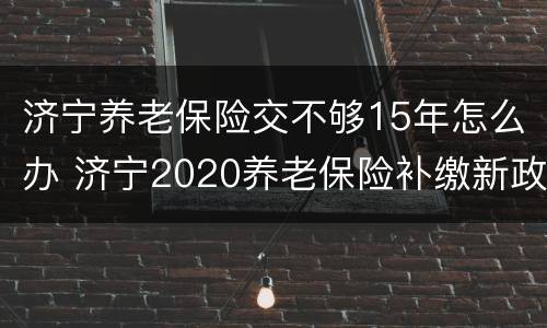 济宁养老保险交不够15年怎么办 济宁2020养老保险补缴新政策