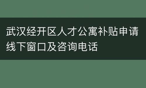 武汉经开区人才公寓补贴申请线下窗口及咨询电话