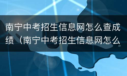 南宁中考招生信息网怎么查成绩（南宁中考招生信息网怎么查成绩单）