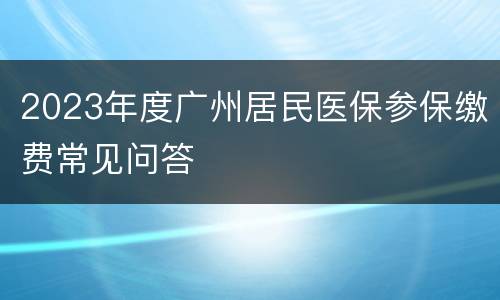 2023年度广州居民医保参保缴费常见问答