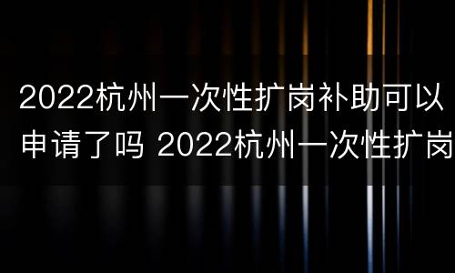 2022杭州一次性扩岗补助可以申请了吗 2022杭州一次性扩岗补助可以申请了吗知乎