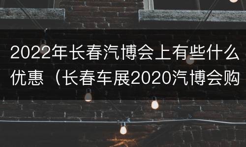 2022年长春汽博会上有些什么优惠（长春车展2020汽博会购车优惠吗）