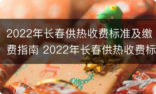 2022年长春供热收费标准及缴费指南 2022年长春供热收费标准及缴费指南电话