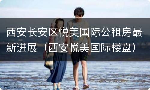 西安长安区悦美国际公租房最新进展（西安悦美国际楼盘）
