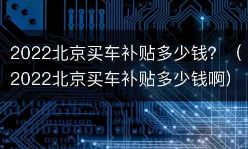 2022北京买车补贴多少钱？（2022北京买车补贴多少钱啊）