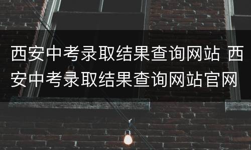 西安中考录取结果查询网站 西安中考录取结果查询网站官网