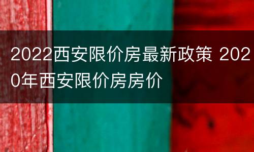 2022西安限价房最新政策 2020年西安限价房房价