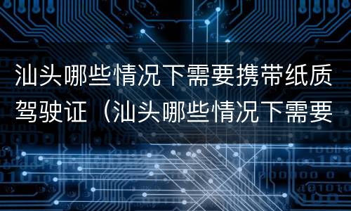 汕头哪些情况下需要携带纸质驾驶证（汕头哪些情况下需要携带纸质驾驶证）