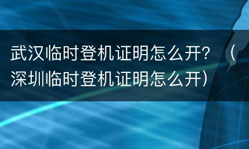 武汉临时登机证明怎么开？（深圳临时登机证明怎么开）