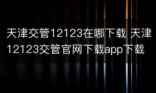 天津交管12123在哪下载 天津12123交管官网下载app下载