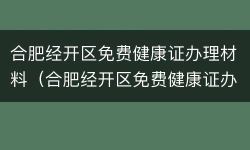 合肥经开区免费健康证办理材料（合肥经开区免费健康证办理材料有哪些）