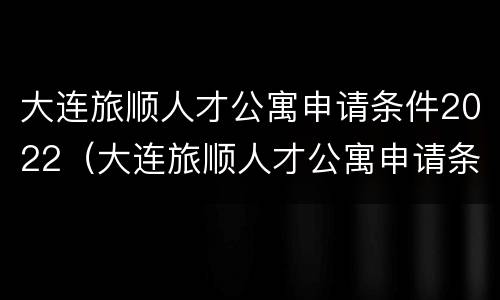 大连旅顺人才公寓申请条件2022（大连旅顺人才公寓申请条件2022户口）