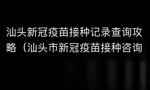汕头新冠疫苗接种记录查询攻略（汕头市新冠疫苗接种咨询电话）