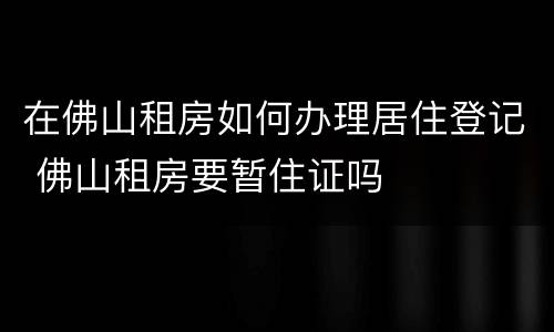 在佛山租房如何办理居住登记 佛山租房要暂住证吗