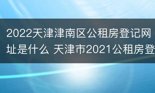 2022天津津南区公租房登记网址是什么 天津市2021公租房登记查询