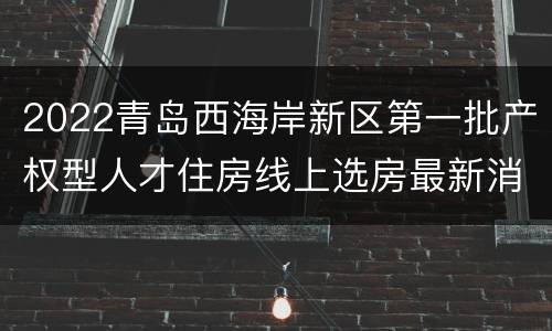 2022青岛西海岸新区第一批产权型人才住房线上选房最新消息