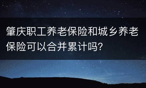 肇庆职工养老保险和城乡养老保险可以合并累计吗？
