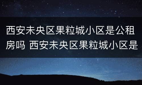 西安未央区果粒城小区是公租房吗 西安未央区果粒城小区是公租房吗知乎