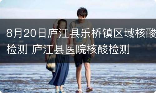 8月20日庐江县乐桥镇区域核酸检测 庐江县医院核酸检测