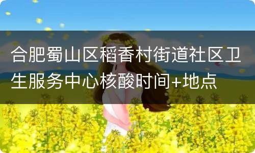 合肥蜀山区稻香村街道社区卫生服务中心核酸时间+地点
