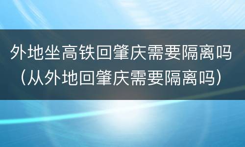 外地坐高铁回肇庆需要隔离吗（从外地回肇庆需要隔离吗）