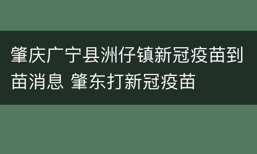 肇庆广宁县洲仔镇新冠疫苗到苗消息 肇东打新冠疫苗