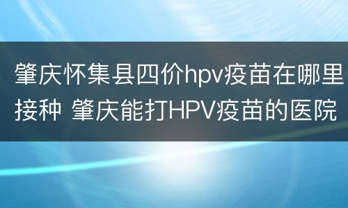 肇庆怀集县四价hpv疫苗在哪里接种 肇庆能打HPV疫苗的医院