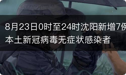 8月23日0时至24时沈阳新增7例本土新冠病毒无症状感染者