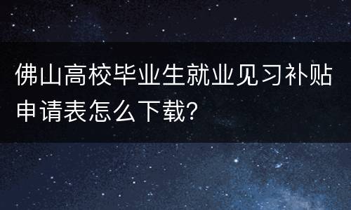 佛山高校毕业生就业见习补贴申请表怎么下载？