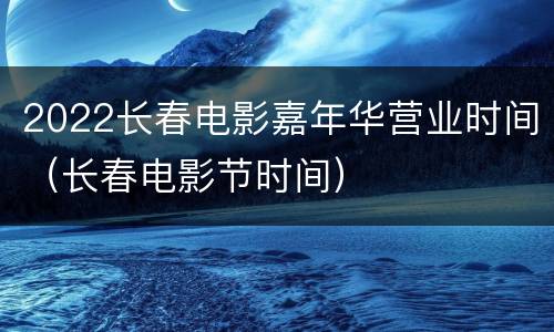 2022长春电影嘉年华营业时间（长春电影节时间）