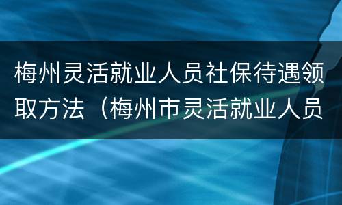 梅州灵活就业人员社保待遇领取方法（梅州市灵活就业人员社保缴费最新规定）