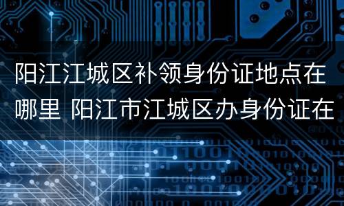 阳江江城区补领身份证地点在哪里 阳江市江城区办身份证在哪里