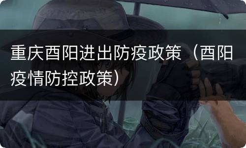 重庆酉阳进出防疫政策（酉阳疫情防控政策）