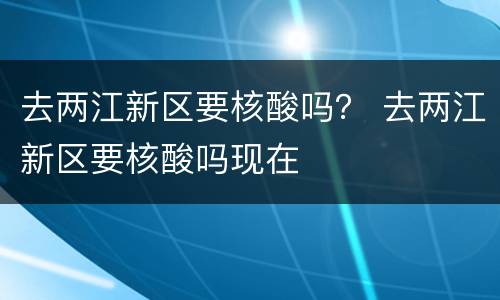 去两江新区要核酸吗？ 去两江新区要核酸吗现在