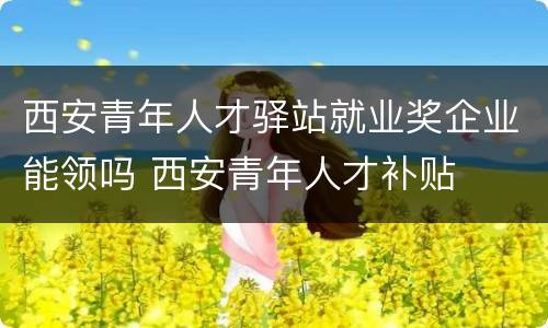 西安青年人才驿站就业奖企业能领吗 西安青年人才补贴