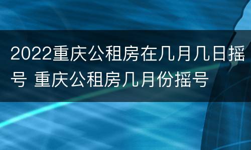 2022重庆公租房在几月几日摇号 重庆公租房几月份摇号