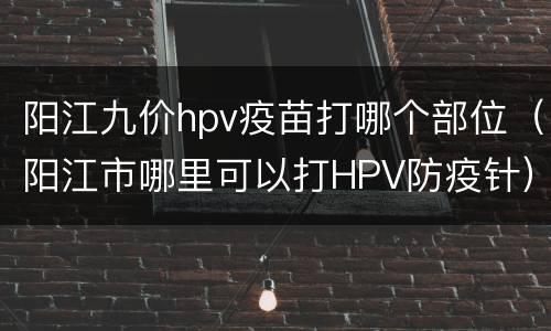 阳江九价hpv疫苗打哪个部位（阳江市哪里可以打HPV防疫针）