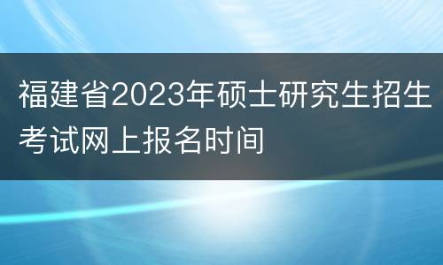 福建省2023年硕士研究生招生考试网上报名时间