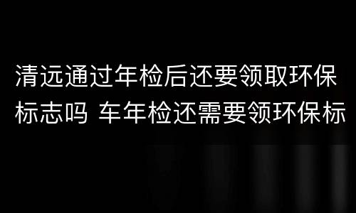 清远通过年检后还要领取环保标志吗 车年检还需要领环保标志吗
